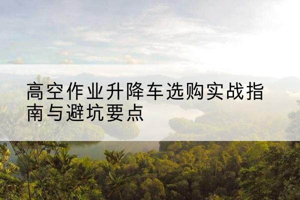 西秀升降车怎么选-高空作业升降车选购实战指南与避坑要点