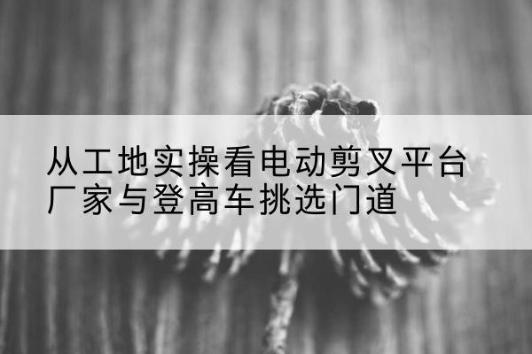 西秀电动剪叉升降平台厂家-从工地实操看电动剪叉平台厂家与登高车挑选门道