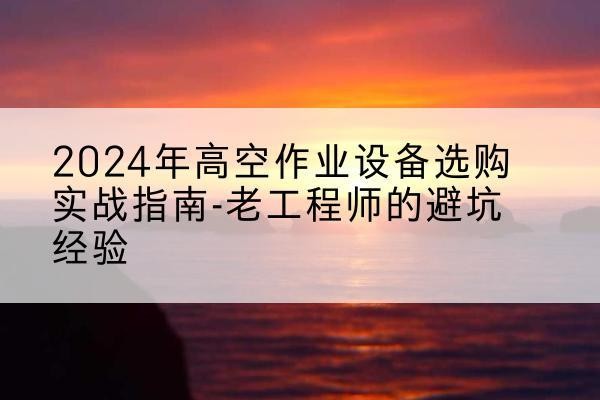 西秀高空作业升降机厂家推荐-2024年高空作业设备选购实战指南-老工程师的避坑经验