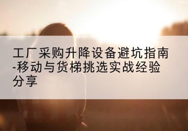 西秀移动式升降机怎么选-工厂采购升降设备避坑指南-移动与货梯挑选实战经验分享