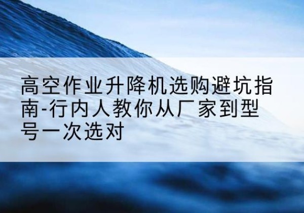 西秀升降平台厂家-高空作业升降机选购避坑指南-行内人教你从厂家到型号一次选对