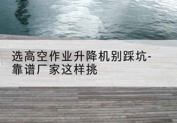 西秀剪叉式升降机厂家-选高空作业升降机别踩坑-靠谱厂家这样挑