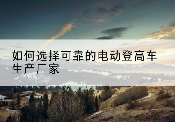 西秀电动登高车厂家-如何选择可靠的电动登高车生产厂家