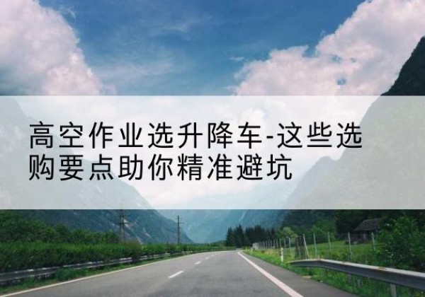 西秀升降车厂家-高空作业选升降车-这些选购要点助你*避坑