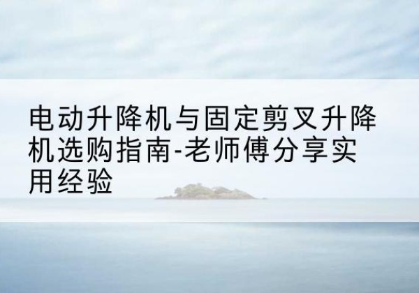 西秀电动升降机怎么选-电动升降机与固定剪叉升降机选购指南-老师傅分享实用经验