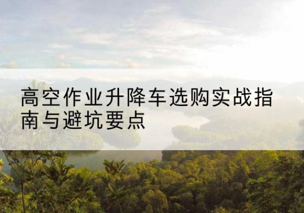 西秀升降车怎么选-高空作业升降车选购实战指南与避坑要点
