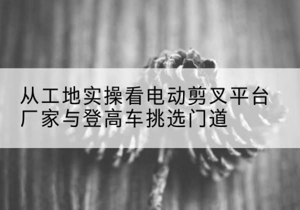 西秀电动剪叉升降平台厂家-从工地实操看电动剪叉平台厂家与登高车挑选门道