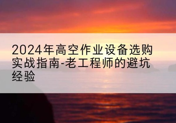 西秀高空作业升降机厂家推荐-2024年高空作业设备选购实战指南-老工程师的避坑经验